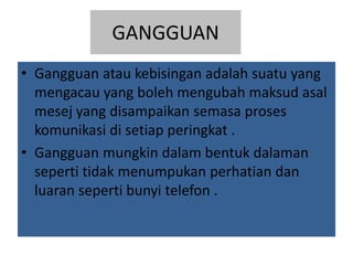 GANGGUAN
• Gangguan atau kebisingan adalah suatu yang
mengacau yang boleh mengubah maksud asal
mesej yang disampaikan semasa proses
komunikasi di setiap peringkat .
• Gangguan mungkin dalam bentuk dalaman
seperti tidak menumpukan perhatian dan
luaran seperti bunyi telefon .
 