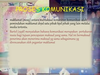 PROSES KOMUNIKASI
• maklumat (mesej) antara maMaksud kemahiran komunikasi ialah
pemindahan maklumat drpd satu pihak kpd pihak yang lain melalui
media tertentu.
• Bartol (1998) menyatakan bahawa komunikasi merupakan pertukaran
nusia bagi tujuan pencapaian maksud yang sama. Hal ini bermaksud
penerima akan menerima maksud yg sama sebagaimana yg
direncanakan oleh pegantar maklumat
 