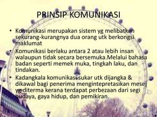 PRINSIP KOMUNIKASI
• Komunikasi merupakan sistem yg melibatkan
sekurang-kurangnya dua orang utk berkongsi
maklumat
• Komunikasi berlaku antara 2 atau lebih insan
walaupun tidak secara bersemuka.Melalui bahasa
badan seperti memek muka, tingkah laku, dan
tindakan.
• Kadangkala komunikasi sukar utk dijangka &
dikawal bagi penerima mengintepretasikan mesej
yg diterma kerana terdapat perbezaan dari segi
budaya, gaya hidup, dan pemikiran.
 
