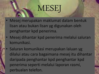 MESEJ
• Mesej merupakan maklumat dalam bentuk
lisan atau bukan lisan yg digunakan oleh
penghantar kpd penerima.
• Mesej dihantar kpd penerima melalui saluran
komunikasi.
• Saluran komunikasi merupakan laluan yg
dilalui atau cara bagaimana mesej itu dihantar
daripada penghantar kpd penghantar kpd
penerima seperti melalui laporan rasmi,
perbualan telefon.
 