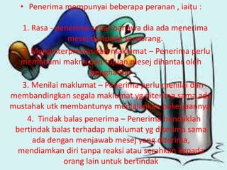 • Penerima mempunyai beberapa peranan , iaitu :
1. Rasa - penerima sedar bahawa dia ada menerima
mesej daripada seseorang.
2. Menginterprestasikan maklumat – Penerima perlu
memahami makna dan tujuan mesej dihantar oleh
penghantar
3. Menilai maklumat – Penerima perlu menilai dan
membandingkan segala maklumat yg diterima sama ada
mustahak utk membantunya menjalankan pekerjaannya.
4. Tindak balas penerima – Penerima hendaklah
bertindak balas terhadap maklumat yg diterima sama
ada dengan menjawab mesej yang diterima,
mendiamkan diri tanpa reaksi atau serahkan kepada
orang lain untuk bertindak
 