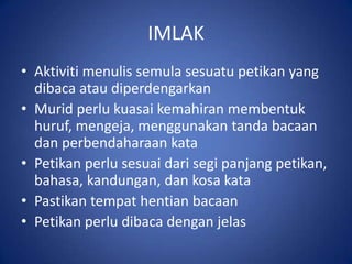 IMLAK
• Aktiviti menulis semula sesuatu petikan yang
  dibaca atau diperdengarkan
• Murid perlu kuasai kemahiran membentuk
  huruf, mengeja, menggunakan tanda bacaan
  dan perbendaharaan kata
• Petikan perlu sesuai dari segi panjang petikan,
  bahasa, kandungan, dan kosa kata
• Pastikan tempat hentian bacaan
• Petikan perlu dibaca dengan jelas
 