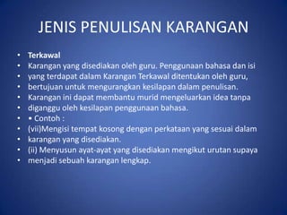 JENIS PENULISAN KARANGAN
•   Terkawal
•   Karangan yang disediakan oleh guru. Penggunaan bahasa dan isi
•   yang terdapat dalam Karangan Terkawal ditentukan oleh guru,
•   bertujuan untuk mengurangkan kesilapan dalam penulisan.
•   Karangan ini dapat membantu murid mengeluarkan idea tanpa
•   diganggu oleh kesilapan penggunaan bahasa.
•   • Contoh :
•   (vii)Mengisi tempat kosong dengan perkataan yang sesuai dalam
•   karangan yang disediakan.
•   (ii) Menyusun ayat-ayat yang disediakan mengikut urutan supaya
•   menjadi sebuah karangan lengkap.
 