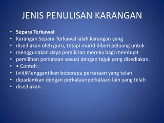 JENIS PENULISAN KARANGAN
•   Separa Terkawal
•   Karangan Separa Terkawal ialah karangan yang
•   disediakan oleh guru, tetapi murid diberi peluang untuk
•   menggunakan daya pemikiran mereka bagi membuat
•   pemilihan perkataan sesuai dengan tajuk yang disediakan.
•   • Contoh :
•   (viii)Menggantikan beberapa perkataan yang telah
•   dipadamkan dengan perkataanperkataan lain yang telah
•   disediakan.
 