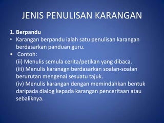 JENIS PENULISAN KARANGAN
1. Berpandu
• Karangan berpandu ialah satu penulisan karangan
   berdasarkan panduan guru.
• Contoh:
   (ii) Menulis semula cerita/petikan yang dibaca.
   (iii) Menulis karanagn berdasarkan soalan-soalan
   berurutan mengenai sesuatu tajuk.
   (iv) Menulis karangan dengan memindahkan bentuk
   daripada dialog kepada karangan penceritaan atau
   sebaliknya.
 