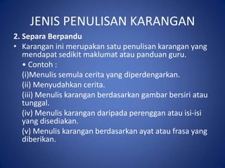 JENIS PENULISAN KARANGAN
2. Separa Berpandu
• Karangan ini merupakan satu penulisan karangan yang
   mendapat sedikit maklumat atau panduan guru.
   • Contoh :
   (i)Menulis semula cerita yang diperdengarkan.
   (ii) Menyudahkan cerita.
   (iii) Menulis karangan berdasarkan gambar bersiri atau
   tunggal.
   (iv) Menulis karangan daripada perenggan atau isi-isi
   yang disediakan.
   (v) Menulis karangan berdasarkan ayat atau frasa yang
   diberikan.
 