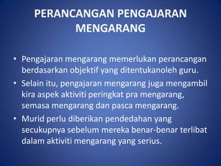 PERANCANGAN PENGAJARAN
           MENGARANG

• Pengajaran mengarang memerlukan perancangan
  berdasarkan objektif yang ditentukanoleh guru.
• Selain itu, pengajaran mengarang juga mengambil
  kira aspek aktiviti peringkat pra mengarang,
  semasa mengarang dan pasca mengarang.
• Murid perlu diberikan pendedahan yang
  secukupnya sebelum mereka benar-benar terlibat
  dalam aktiviti mengarang yang serius.
 