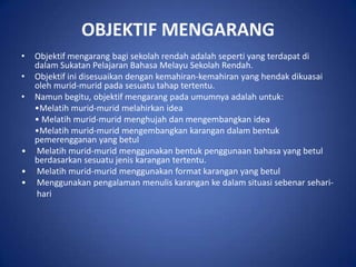 OBJEKTIF MENGARANG
• Objektif mengarang bagi sekolah rendah adalah seperti yang terdapat di
  dalam Sukatan Pelajaran Bahasa Melayu Sekolah Rendah.
• Objektif ini disesuaikan dengan kemahiran-kemahiran yang hendak dikuasai
  oleh murid-murid pada sesuatu tahap tertentu.
• Namun begitu, objektif mengarang pada umumnya adalah untuk:
  •Melatih murid-murid melahirkan idea
  • Melatih murid-murid menghujah dan mengembangkan idea
  •Melatih murid-murid mengembangkan karangan dalam bentuk
  pemerengganan yang betul
• Melatih murid-murid menggunakan bentuk penggunaan bahasa yang betul
  berdasarkan sesuatu jenis karangan tertentu.
• Melatih murid-murid menggunakan format karangan yang betul
• Menggunakan pengalaman menulis karangan ke dalam situasi sebenar sehari-
  hari
 