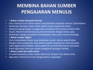 MEMBINA BAHAN SUMBER
            PENGAJARAN MENULIS
•   • Bahan sumber daripada internet
•   Guru memuat turun bahan-bahan yang berkaitan daripada internet. Bahanbahan
•   berkenaan disimpan dalam folder. Bahan-bahan berkenaan boleh
•   dipancar tayang dengan menggunakan projektor LCD semasa di dalam bilik
•   darjah. Murid-murid berbincang dan berinteraksi dengan bahan yang
•   berkenaan sebagai persediaan mendapatkan idea untuk menulis karangan.
•   • Bahan sumber digital
•   Guru menyediakan bahan yang disediakan sendiri, bahan yang diimbas
•   dengan mesin pengimbas, atau bahan terpilih yang diturun muat daripada
•   cakra digital untuk dibakar. Cakra padat CD rom berinformasi itu kemudian
•   boleh digunakan oleh guru dalam pengajaran karangan mereka.
•   • Bahan audio dan audio visual
•   Di ambil daripada sumber media elektronik. Dirakam dan diedit untuk
•   digunakan olehmurid-murid sebagai bahan rangsangan.
 