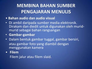 MEMBINA BAHAN SUMBER
       PENGAJARAN MENULIS
• Bahan audio dan audio visual
• Di ambil daripada sumber media elektronik.
  Dirakam dan diedit untuk digunakan oleh murid-
  murid sebagai bahan rangsangan
• Gambar-gambar
• Dalam bentuk gambar tuggal, gambar bersiri,
  atau gambar foto yang diambil dengan
  menggunakan kamera
• Filem
   Filem jalur atau filem slaid.
 
