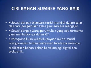 CIRI BAHAN SUMBER YANG BAIK

• • Sesuai dengan bilangan murid-murid di dalam kelas
  dan cara pengelolaan kelas guru semasa mengajar.
• • Sesuai dengan wang peruntukan yang ada terutama
  yang melibatkan pralatan ICT.
• • Mengambil kira kebolehupayaan murid-murid
  menggunakan bahan berkenaan terutama sekiranya
  melibatkan bahan-bahan berteknologi digital dan
  elektronik.
 