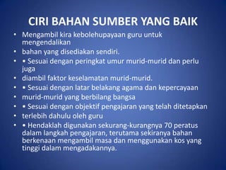 CIRI BAHAN SUMBER YANG BAIK
• Mengambil kira kebolehupayaan guru untuk
  mengendalikan
• bahan yang disediakan sendiri.
• • Sesuai dengan peringkat umur murid-murid dan perlu
  juga
• diambil faktor keselamatan murid-murid.
• • Sesuai dengan latar belakang agama dan kepercayaan
• murid-murid yang berbilang bangsa
• • Sesuai dengan objektif pengajaran yang telah ditetapkan
• terlebih dahulu oleh guru
• • Hendaklah digunakan sekurang-kurangnya 70 peratus
  dalam langkah pengajaran, terutama sekiranya bahan
  berkenaan mengambil masa dan menggunakan kos yang
  tinggi dalam mengadakannya.
 