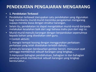 PENDEKATAN PENGAJARAN MENGARANG
• 1. Pendekatan Terkawal
• Pendekatan terkawal merupakan satu pendekatan yang digunakan
  bagi membantu murid-murid menimba pengalaman mengarang
  supaya mereka biasa dengan struktur karangan.
• Selain itu, pendekatan ini dapat mengelakkan murid-murid daripada
  melakukan kesalahan baik dari segi bahasa mahu pun dari segi isi.
• Murid-murid menulis karangan dengan berpandukan sepenuhnya
  kepada bahan yang disediakan oleh guru.
  • Contoh aktiviti:
  1. mengisi tempat kosong dengan menggunakan perkataan-
  perkataan yang telah disediakan terlebih dahulu..
  2.menulis karangan berdasarkan gambar bersiri, menyusun ayat
  sehingga membentuk sebuah karangan yang lengkap…
  3.menyusun bahagian pendahuluan, bahagian isi dan bahagian
  penutup untuk membentuk sebuah karangan yang lengkap
  bersturuktur…
 