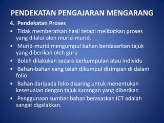 PENDEKATAN PENGAJARAN MENGARANG
4. Pendekatan Proses
• Tidak memberatkan hasil tetapi melibatkan proses
   yang dilalui oleh murid-murid.
• Murid-murid mengumpul bahan berdasarkan tajuk
   yang diberikan oleh guru
• Boleh dilakukan secara berkumpulan atau individu
• Bahan-bahan yang telah dikumpul disimpan di dalam
   folio
• Bahan daripada folio disaring untuk menentukan
   kesesuaian dengan tajuk karangan yang diberikan
• Penggunaan sumber bahan berasaskan ICT adalah
   sangat digalakkan.
 