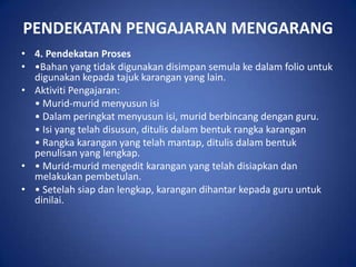 PENDEKATAN PENGAJARAN MENGARANG
• 4. Pendekatan Proses
• •Bahan yang tidak digunakan disimpan semula ke dalam folio untuk
  digunakan kepada tajuk karangan yang lain.
• Aktiviti Pengajaran:
  • Murid-murid menyusun isi
  • Dalam peringkat menyusun isi, murid berbincang dengan guru.
  • Isi yang telah disusun, ditulis dalam bentuk rangka karangan
  • Rangka karangan yang telah mantap, ditulis dalam bentuk
  penulisan yang lengkap.
• • Murid-murid mengedit karangan yang telah disiapkan dan
  melakukan pembetulan.
• • Setelah siap dan lengkap, karangan dihantar kepada guru untuk
  dinilai.
 