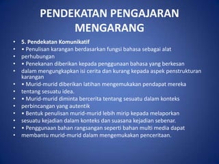 PENDEKATAN PENGAJARAN
                MENGARANG
•   5. Pendekatan Komunikatif
•   • Penulisan karangan berdasarkan fungsi bahasa sebagai alat
•   perhubungan
•   • Penekanan diberikan kepada penggunaan bahasa yang berkesan
•   dalam mengungkapkan isi cerita dan kurang kepada aspek penstrukturan
    karangan
•   • Murid-murid diberikan latihan mengemukakan pendapat mereka
•   tentang sesuatu idea.
•   • Murid-murid diminta bercerita tentang sesuatu dalam konteks
•   perbincangan yang autentik
•   • Bentuk penulisan murid-murid lebih mirip kepada melaporkan
•   sesuatu kejadian dalam konteks dan suasana kejadian sebenar.
•   • Penggunaan bahan rangsangan seperti bahan multi media dapat
•   membantu murid-murid dalam mengemukakan penceritaan.
 