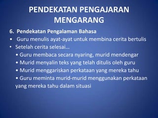 PENDEKATAN PENGAJARAN
            MENGARANG
6. Pendekatan Pengalaman Bahasa
• Guru menulis ayat-ayat untuk membina cerita bertulis
• Setelah cerita selesai…
   • Guru membaca secara nyaring, murid mendengar
   • Murid menyalin teks yang telah ditulis oleh guru
   • Murid menggariskan perkataan yang mereka tahu
   • Guru meminta murid-murid menggunakan perkataan
   yang mereka tahu dalam situasi
 