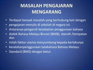 MASALAH PENGAJARAN
            MENGARANG
• Terdapat banyak masalah yang berhubung kait dengan
• pengajaran menulis di sekolah di negara ini.
• Antaranya pengaruh kesebatian penggunaan bahasa
• dialek Bahasa Melayu Brunei (BMB), daerah /tempatan
  dan
• inilah faktor utama menyumbang kepada berlakunya
• kesalahanpenggunaan tatabahasa Bahasa Melayu
• Standard (BMS) dengan betul.
 