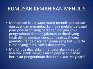 RUMUSAN KEMAHIRAN MENULIS

• Merupakan keupayaan murid menulis perkataan
  dan ayat dan mengeluarkan idea melalui pelbagai
  jenis penulisan yang berkaitan dengan ilmu
  pengetahuan dan pengalaman peribadi yang
  telah dilalui dengan menggunakan ayat yang
  gramatis, tanda baca dan ejaan yang betul, serta
  tulisan yang jelas, cantik dan kemas.
• Murid juga digalakkan menggunakan kreativiti
  mereka untuk menghasilkan penulisan bahan
  berunsur pengetahuan dan penulisan imaginatif.
 