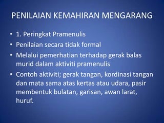 PENILAIAN KEMAHIRAN MENGARANG
• 1. Peringkat Pramenulis
• Penilaian secara tidak formal
• Melalui pemerhatian terhadap gerak balas
  murid dalam aktiviti pramenulis
• Contoh aktiviti; gerak tangan, kordinasi tangan
  dan mata sama atas kertas atau udara, pasir
  membentuk bulatan, garisan, awan larat,
  huruf.
 