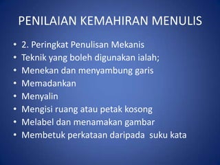 PENILAIAN KEMAHIRAN MENULIS
•   2. Peringkat Penulisan Mekanis
•   Teknik yang boleh digunakan ialah;
•   Menekan dan menyambung garis
•   Memadankan
•   Menyalin
•   Mengisi ruang atau petak kosong
•   Melabel dan menamakan gambar
•   Membetuk perkataan daripada suku kata
 