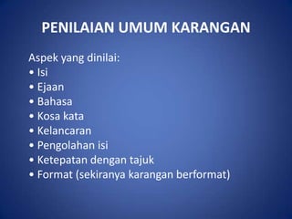 PENILAIAN UMUM KARANGAN
Aspek yang dinilai:
• Isi
• Ejaan
• Bahasa
• Kosa kata
• Kelancaran
• Pengolahan isi
• Ketepatan dengan tajuk
• Format (sekiranya karangan berformat)
 