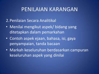 PENILAIAN KARANGAN
2.Penilaian Secara Analitikal
• Menilai mengikut aspek/ bidang yang
  ditetapkan dalam pemarkahan
• Contoh aspek ejaan, bahasa, isi, gaya
  penyampaian, tanda bacaan
• Markah keseluruhan berdasarkan campuran
  keseluruhan aspek yang dinilai
 