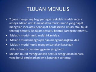 TUJUAN MENULIS
• Tujuan mengarang bagi peringkat sekolah rendah secara
  amnya adalah untuk melahirkan murid-murid yang dapat
  mengolah idea atau pendapat berdasarkan situasi atau tajuk
  tentang sesuatu ke dalam sesuatu bentuk karangan tertentu.
• Melatih murid-murid melahirkan idea.
• Melatih murid menghujah dan mengembangkan idea
• Melatih murid-murid mengembangkan karangan
   dalam bentuk pemerengganan yang betul
• Melatih murid menggunakan bentuk penggunaan bahasa
  yang betul berdasarkan jenis karangan tertentu.
 