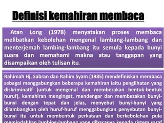 Definisi kemahiran membaca
Atan Long (1978) menyatakan proses membaca
melibatkan kebolehan mengenal lambang-lambang dan
menterjemah lambing-lambang itu semula kepada bunyi
suara dan memahami makna atau tanggapan yang
disampaikan oleh tulisan itu.
Rahimah Hj. Sabran dan Rahim Syam (1985) mendefiniskan membaca
sebagai menggabungkan beberapa kemahiran iaitu penglihatan yang
diskriminatif (untuk mengenal dan membezakan bentuk-bentuk
huruf), kemahiran mengingat, mendengar dan membezakan bunyi-
bunyi dengan tepat dan jelas, menyebut bunyi-bunyi yang
dilambangkan oleh huruf-huruf menggabungkan penyebutan bunyi-
bunyi itu untuk membentuk perkataan dan berkebolehan pula
 