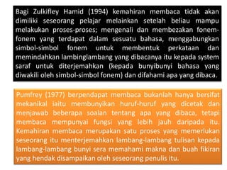 Bagi Zulkifley Hamid (1994) kemahiran membaca tidak akan
dimiliki seseorang pelajar melainkan setelah beliau mampu
melakukan proses-proses; mengenali dan membezakan fonem-
fonem yang terdapat dalam sesuatu bahasa, menggabungkan
simbol-simbol fonem untuk membentuk perkataan dan
memindahkan lambinglambang yang dibacanya itu kepada system
saraf untuk diterjemahkan (kepada bunyibunyi bahasa yang
diwakili oleh simbol-simbol fonem) dan difahami apa yang dibaca.
Pumfrey (1977) berpendapat membaca bukanlah hanya bersifat
mekanikal iaitu membunyikan huruf-huruf yang dicetak dan
menjawab beberapa soalan tentang apa yang dibaca, tetapi
membaca mempunyai fungsi yang lebih jauh daripada itu.
Kemahiran membaca merupakan satu proses yang memerlukan
seseorang itu menterjemahkan lambang-lambang tulisan kepada
lambang-lambang bunyi sera memahami makna dan buah fikiran
yang hendak disampaikan oleh seseorang penulis itu.
 