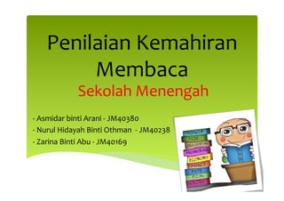 Penilaian	
  Kemahiran	
  
Membaca	
  
Sekolah	
  Menengah	
  
	
  
-­‐	
  Asmidar	
  binti	
  Arani	
  -­‐	
  JM40380	
  
-­‐	
  Nurul	
  Hidayah	
  Binti	
  Othman	
  	
  -­‐	
  JM40238	
  	
  
-­‐	
  Zarina	
  Binti	
  Abu	
  -­‐	
  JM40169	
  	
  
	
  

 