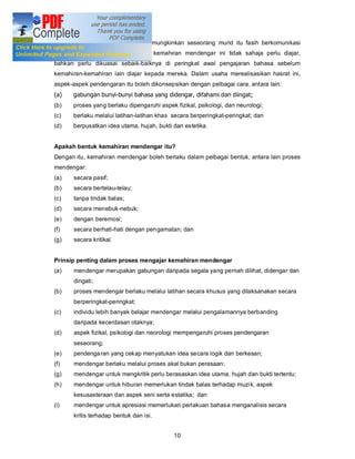 Sehubungan dengannya, untuk memungkinkan seseorang murid itu fasih berkomunikasi
dalam bahasa yang dipelajarinya, kemahiran mendengar ini tidak sahaja perlu diajar,
bahkan perlu dikuasai sebaik-baiknya di peringkat awal pengajaran bahasa sebelum
kemahiran-kemahiran lain diajar kepada mereka. Dalam usaha merealisasikan hasrat ini,
aspek-aspek pendengaran itu boleh dikonsepsikan dengan pelbagai cara, antara lain:
(a)   gabungan bunyi-bunyi bahasa yang didengar, difahami dan diingat;
(b)   proses yang berlaku dipengaruhi aspek fizikal, psikologi, dan neurologi;
(c)   berlaku melalui latihan-latihan khas secara berperingkat-peringkat; dan
(d)   berpusatkan idea utama, hujah, bukti dan estetika.


Apakah bentuk kemahiran mendengar itu?
Dengan itu, kemahiran mendengar boleh berlaku dalam pelbagai bentuk, antara lain proses
mendengar:
(a)    secara pasif;
(b)    secara bertelau-telau;
(c)    tanpa tindak balas;
(d)    secara menebuk-nebuk;
(e)    dengan beremosi;
(f)    secara berhati-hati dengan pen gamatan; dan
(g)    secara kritikal.


Prinsip penting dalam proses mengajar kemahiran mendengar
(a)    mendengar merupakan gabungan daripada segala yang pernah dilihat, didengar dan
       dingati;
(b)    proses mendengar berlaku melalui latihan secara khusus yang dilaksanakan secara
       berperingkat-peringkat;
(c)    individu lebih banyak belajar mendengar melalui pengalamannya berbanding
       daripada kecerdasan otaknya;
(d)    aspek fizikal, psikologi dan neorologi mempengaruhi proses pendengaran
       seseorang;
(e)    pendenga ran yang cekap menyatukan idea secara logik dan berkesan;
(f)    mendengar berlaku melalui proses akal bukan perasaan;
(g)    mendengar untuk mengkritik perlu berasaskan idea utama, hujah dan bukti tertentu;
(h)    mendengar untuk hiburan memerlukan tindak balas terhadap muzi k, aspek
       kesusasteraan dan aspek seni serta estatika; dan
(i)    mendengar untuk apresiasi memerlukan perlakuan bahasa menganalisis secara
       kritis terhadap bentuk dan isi.


                                            10
 
