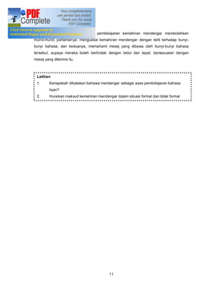 Kesimpulannya: Pengajaran dan pembelajaran kemahiran mendengar membolehkan
murid-murid, pertamanya: menguasai kemahiran mendengar dengan teliti terhadap bunyi-
bunyi bahasa; dan keduanya, memahami mesej yang dibawa oleh bunyi-bunyi bahasa
tersebut, supaya mereka boleh bertindak dengan betul dan tepat, bersesuaian dengan
mesej yang diterima itu.



 Latihan
 1.      Kenapakah dikatakan bahawa mendengar sebagai asas pembelajaran bahasa
         lisan?
 2.      Huraikan maksud kemahiran mendengar dalam situasi formal dan tidak formal




                                          11
 