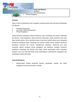 Tajuk 2      Kemahiran Mendengar dan Bertutur
                  · Peringkat Penguasaan
                  · Unsur dan Faktor Keberkesanan
                  · Prinsip Pengajaran



Sinopsis

Tajuk ini akan membolehkan anda mengetahui perkara-perkara asas Kemahiran Mendengar
dan Bertutur:

·       Peringkat Penguasaan
·       Unsur dan Faktor Keberkesanan
·       Prinsip Pengajaran

Aspek kemahiran berbahasa meliputi Kemahiran Lisan: mendengar dan bertutur, Membaca
dan Menulis. Telah ditegaskan, antara kemahiran berkenaan, aspek kemahiran lisan perlu
diajar terlebih dahulu. Hal ini demikian kerana murid-murid terlebih dahulu perlu menguasai
kemahiran berbahasa aspek mendengar dan bertutur terlebih dahulu sebelum kemahiran
berbahasa membaca dan menulis. Sebagaimana kebiasaan, seseorang guru perlu
menyedari hakikat mengenai prinsip pengajaran dan keperluan mengajar kemahiran
berbahasa: mendengar dan bertutur perlu diajar secara berperingkat, selain menyedari
terdapat unsur-unsur @ faktor-faktor yang mempengaru hi keberkesanan pengajaran dan
pembelajaran dalam bilik darjah.



Hasil Pembelajaran

1.      Menghuraikan tentang kemahiran bahasa; pendekatan, kaedah, dan teknik
        pengajaran kemahiran-kemahiran bahasa.




                                            12
 