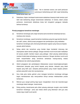 perkembangan kanak-kanak lelaki. Hal ini demikian kerana urat saraf pertuturan
      dalam kalangan kanak-kanak perempuan berkembang jauh lebih cepat berbanding
      kanak-kanak lelaki; dan

(f)   Dwibahasa: Kajian mendapati kanak-kanak ekabahasa biasanya boleh bertutur jauh
      lebih baik berbanding dangan kanak-kanak dwibahasa. Ini kerana, dalam proses
      pertuturan, kanak-kanak dwibahasa kerap kali mengalami gangguan daripada
      bahasa ibundanya.



Prinsip pengajaran kemahiran mendengar

(a)   Kemahiran mendengar perlu diajar bersama-sama kemahiran berbahasa ber tutur,
      membaca dan menulis;

(b)   Kemahiran mendengar, seperti kemahiran berbahasa yang lain juga bersifat dinamik
      dan aktif. Justeru, aktiviti proses pengajaran dan pembel ajaran yang melibatkan
      kemahiran mendengar perlu dirancang berteraskan tugasan yang menj urus kepada
      sesuatu aktiviti tertentu;

(c)   Setiap aktiviti dan kemahiran yang hendak diajar hendaklah dirancang dan
      disampaikan dalam bentuk pelbagai. Dengan demikian murid-murid boleh melibatkan
      diri secara proaktif, memberi respon yang pelbagai diberi peluang sebaik-baiknya
      memberi tindak balas terhadapnya secara maksimum. Dengan demikian murid-murid
      boleh   merperlihatkan       tahap     kemahiran   berbahasa   masing-masing   melalui
      aksi/lakonan dan aktiviti yang berkaitan;

(d)   Aktiviti pengajaran dan pembelajaran dilaksanakan secara berperingkat-peringkat,
      didahulukan daripada yang konkrit kepada yang abstrak, daripada yang dekat
      kepada yang lebih jauh, daripada perkara-perkara yang mudah kepada perkara-
      perkara yang lebih sukar dan seumpamanya.

(e)   Guru tidak perlu terlalu gahirah untuk mengajar kemahiran mendengar sehingga
      begitu membebankan atau menyusahkan dirinya semasa melaksanakan proses
      berkenaan;

(f)   Motivasi guru sangat penting bagi tujuan mengekalkan minat dan kecenderungan
      mendengar dalam kalangan kanak-kanak;

(g)   Paling penting, kanak-kanak perlu diberi peluang sebanyak mungkin untuk berlatih
      kemahiran mendengar sama ada melalui aktiviti yang ditentukan oleh guru atau
      melalui daya insiatif murid sendiri.



                                                16
 