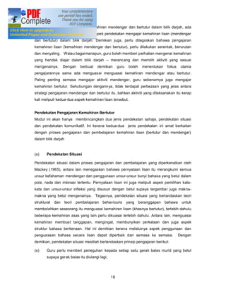 kaedah dan teknik pengajaran kemahiran mendengar dan bertutur dalam bilik darjah, ada
baiknya dijelaskan terlebih dahulu aspek pendekatan mengajar kemahiran lisan (mendengar
dan bertutur) dalam bilik darjah. Demikian juga, perlu ditegaskan bahawa pengajaran
kemahiran lisan (kemahiran mendengar dan bertutur), perlu dilakukan serentak, berurutan
dan menyaling. Walau bagaimanapun, guru boleh memberi perhatian mengenai kemahiran
yang hendak diajar dalam bilik darjah           merancang dan memilih aktiviti yang sesuai
mengenainya.       Dengan      berbuat   demikian    guru    boleh    menentukan    fokus    utama
pengajarannya sama ada menguasai menguasai kemahiran mendengar atau bertutur.
Paling penting semasa mengajar aktiviti mendengar, guru sebenarnya juga mengajar
kemahiran bertutur. Sehubungan dengannya, tidak terdapat perbezaan yang jelas antara
strategi pengajaran mendengar dan bertutur itu, bahkan aktiviti yang dilaksanakan itu kerap
kali meliputi kedua-dua aspek kemahiran lisan tersebut.


Pendekatan Pengajaran Kemahiran Bertutur
Modul ini akan hanya membincangkan dua jenis pendekatan sahaja, pendekatan situasi
dan pendekatan komunikatif. Ini kerana kedua-dua            jenis pendekatan ini amat berkaitan
dengan proses pengajaran dan pembelajaran kemahiran lisan (bertutur dan mendengar)
dalam bilik darjah


(a)    Pendekatan Situasi

Pendekatan situasi dalam proses pengajaran dan pembelajaran yang diperkenalkan oleh
Mackey (1965), antara lain menegaskan bahawa pernyataan lisan itu merangkumi semua
unsur kefahaman mendengar dan penggunaan unsur-unsur bunyi bahasa yang betul dalam
pola, nada dan intonasi tertentu. Pernyataan lisan ini juga meliputi aspek pemilihan kata-
kata dan unsur-unsur infleksi yang disusun dengan betul supaya tergambar juga makna-
makna yang betul mengenainya. Tegasnya, pendekatan situasi yang berlandaskan teori
struktural   dan     teori   pembelajaran   behaviouris     yang     beranggapan   bahawa    untuk
membolehkan seseorang itu menguasai kemahiran lisan (khasnya bertutur), terlebih dahulu
beberapa kemahiran asas yang lain perlu dikuasai terlebih dahulu. Antara lain, menguasai
kemahiran membuat tanggapan, mengingat, membunyikan perkataan dan juga aspek
struktur bahasa berkenaan. Hal ini demikian kerana melaluinya aspek penggunaan dan
penguasaan bahasa secara lisan dapat diperbaik dari semasa ke semasa.                       Dengan
demikian, pendekatan situasi mestilah berlandaskan prinsip pengajaran berikut:

(a)    Guru perlu memberi peneguhan kepada setiap satu gerak balas murid yang betul
       supaya gerak balas itu diulangi lagi;




                                                18
 