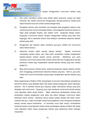 (b)    Murid mesti dilatih bertutur dengan menggunakan unsur-unsur bahasa yang
       digunakan oleh masyarakat;

(c)    Guru perlu memahami proses yang terlibat dalam pertuturan supaya dia dapat
       memandu dan melatih murid-murid menggunakan alat-alat pertuturan mereka serta
       dapat menyebut bunyi dan struktur bahasa dengan betul;

(d)    Pengajaran bertutur perlu dimulakan dari peringkat awal pengajaran bahasa untuk
       mendorong minat murid-murid belajar bahasa. Jika pengajaran kemahiran bertutur ini
       diajar pada peringkat lanjutan, iaitu setelah murid     menguasai bahasa tulisan,
       keupayaan murid-murid bertutur dengan menggunakan bahasa yang betul akan
       terganggu. Hal ini deemikian kerana murid telahpun membentuk kelaziman sebutan
       bahasa yang salah;

(e)    Penggunaan pita rakaman dapat membantu guru-guru melatih tubi murid-murid
       dalam latihan bertutur;

(f)    Kelaziman bertutur dalam sesuatu bahasa berbeza.               Apabila murid-murid
       mempelajari bahasa kedua, guru tidak boleh membiarkan mereka menghasilkan
       sebutan-sebutan bahasa sasaran secara automatik.            Sebaliknya, guru perlu
       memandu murid-murid secara sedar (melalui aktiviti latih tubi) menggunak an alat-alat
       pertuturan mereka bagi menghasilkan sebutan-sebutan bahasa yang baru mereka
       pelajari itu;

(g)    Bagi penutur-penutur bahasa kedua, kelaziman-kelaziman bahasa pertama mereka
       akan mengganggu pembentukan kelaziman bahasa yang baru. Oleh itu, guru perlu
       melatih tubi murid-murid tersebut supaya dapat menghasilkan sebutan-sebutan yang
       betul.

Walau bagaimanapun Walkins (1975), berpendapat murid sukar memindahkan pengetahuan
kemahiran bertutur yang dipelajari dalam bilik darjah kepada penggunaan dalam kehidupan
seharian. Hal ini demikian kerana guru biasanya begitu menentukan bahasa yang perlu
dihasilkan oleh murid-murid. Tujuannya, guru ingin membantu murid-murid memilih bahasa
untuk digunakan dalam situasi tertentu.     Maka, sebenarnya pembelajaran bahasa perlu
berdasarkan kepada pengalaman yang sedia ada dalam kalangan murid-murid dalam
kehidupan harian mereka. Sekiranya semua hasilan bahasa dikawal oleh faktor luaran,
misalnya oleh guru, maka murid tidak mempunyai pengalaman untuk menguasai kecekapan
bahasa mereka secara bersendirian.        Ini bermakna murid tidak mampu memindahkan
kemahiran bertutur yang diperoleh melalui situasi pembelajaran bahasa di dalam bilik darjah
untuk digunakan dalam situasi penggunaan bahasa yang sebenarnya dalam kalangan
masyarakat.


                                            19
 
