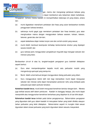 mereka, iaitu dengan cara mendengar, meniru dan mengulangi perlakuan bahasa yang
mereka dengari sehinggalah mereka dapat membentuk satu kelaziman dalam berbahasa.
Pengajaran bertutur melalui kaedah ini memperlihatkan beberapa ciri yang ketara, antara
lain:

(a)     murid digalakkan memahami perkataan dan frasa yang sukar berdasarkan konteks
        penggunaan bahasa tersebut;

(b)     sekiranya murid gagal juga memahami perkataan dan frasa tersebut, guru akan
        menghuraikan makna dengan menggunakan bahasa sasaran, lukisan, lakaran,
        lakonan, gerak laku dan lain-lain;

(c)     aspek tatabahasa diajar melalui tunjuk cara dan contoh-contoh yang sesuai;

(d)     murid dilatih membuat kesimpulan terhadap bentuk-bentuk struktur yang dipelajari
        secara induktif, dan

(e)     guru bahasa perlu menggunakan pengetahuan linguistik bagi mengajar sebutan dan
        intonasi yang betul.


Berdasarkan ciri-ciri di atas itu, langkah-langkah pengajaran guru bolehlah ditetapkan
seperti berikut:

(a)     Guru akan memperdengarkan kepada murid satu perbualan mudah yang
        mengandungi ayat-ayat yang sempurna.

(b)     Murid dilatih untuk berbual dengan menggunakan dialog perbualan yang diberi.

(c)     Guru menggunak an teknik latih tubi bagi memastikan murid dapat menguasai
        sebutan dan intonasi serta dapat menyerapkan peraturan nahu yang terdapat pada
        pola-pola ayat dalam perbulan tersebut.

Kelebihan kaedah terus, murid boleh menguasai kemahiran bertutur dengan bai k . Mereka
juga terlibat secara aktif dalam pertuturan. Kaedah ini dianggap berjaya, jika murid dapat
mempraktik atau mengguna kan kemahiran berbahasa yang diajarkan itu di luar bilik darjah.

Kelemahan kaedah terus terletak pada bahan pengajarannya. Bahan-bahan pengajaran
yang digunakan oleh guru dalam kaedah ini merupakan bahan yang boleh dihafaz ataupun
bahan perbualan yang telah ditetapkan.       Bahan-bahan seperti ini mungkin tidak sesuai
digunakan dalam situasi perbualan yang lazim digunakan dalam sesuatu masyarakat.




                                             22
 