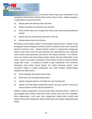 Kaedah Audio-Lingual

Kaedah audio-lingual ini menggunakan alat-alat rakaman bagi tujuan memudahkan murid
menjalankan latihan bahasa, khasnya latihan bertutur secara intensif. Kaedah pengajaran
ini berlandaskan prinsip-prinsip berikut:

(a)    Bahasa adalah alat pertuturan buka n penulisan;

(b)    Bahasa merupakan s atu kebiasaan atau kelaziman;

(c)    Murid mestilah diajar untuk menggunakan bahasa bukan dajar tentang pengetahuan
       bahasa;

(d)    Bahasa ialah apa yang dituturkan oleh penutur natif; dan

(e)    Bahasa berbeza anta ra satu sama lain.

Berdasarkan prinsip tersebut, kaedah ini mementingkan aspek pertuturan. Kaedah ini juga
beranggapan bahawa pengajaran kemahiran bertutur merupakan proses untuk membentuk
kelaziman pertuturan murid.      Dengan demikian, kaedah ini mengutamakan penggunaan
bahasa, justeru bahan sama ada yang digunakan atau diperdengarkan perlu mengambil
contoh bahasa yang dipertuturkan oleh penutur natif bahasa berkenaan. Pun demikian,
unsur-unsur bahasa asing yang berbeza dengan bahasa natif akan dilatihtubikan secara
intensif supaya murid dapat membiasakan dirinya dengan kemahiran bahasa berkenaan
dengan lebih mudah.       Di samping itu, kaedah ini juga membolehkan murid memahami
kebudayaan asing melalui amalan bahasa, iaitu melalui kemahiran bertutur. Untuk
memastikan kaedah ini berjaya dilaksanakan, guru boleh mengatur langkah-langkah
pengajarannya seperti berikut:

(a)    Murid mendengar dialog dalam bahasa asing;

(b)    Murid meniru dan menghafal dialog tersebut;

(c)    Setelah menguasai sebutan, murid dilatih tubi untuk berdialog; dan

(d)    Apabila murid telah dapat menghasilkan struktur ayat, guru memberi rumus-rumus
       ataupun peraturan struktur ayat yang dipelajari itu.

Kaedah ini berjaya menghasilkan murid yang mahir dalam kemahiran bertutur. Kaedah ini
juga dianggap sesuai dengan kanak-kanak kerana mereka suka meniru dan menghafaz.
Walau bagaimanapun, murid sukar untuk menggunakan bahasa dalam konteks yang
sebenar kerana situasi penggunaan bahasa tersebut tidak sama dengan dialog-dialog yang
dihafaz.




                                             24
 