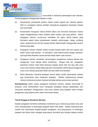 Kaedah Komunikatif

Pembelajaran menggunakan kaedah komunikatif ini terbentuk berlandaskan teori interaksi.
Prinsip pengajaran menggunakan kaedah ini ialah:

(a)   Kanak-kanak memperoleh bahasa melalui proses kognitif dan interaksi bahasa.
      Oleh itu, pengajaran bahasa mestilah merangkumi pengajaran kecekapan bahasa
      dan komunikatif.

(b)   Kanak-kanak menguasai makna terlebih dahulu dan kemudian baharulah mereka
      dapat menggambarkan makna tersebut dalam struktur ayat yang tertentu. Dalam
      pengajaran bertutur, murid-murid melibatkan diri dalam aktiviti bahasa yang
      bermakna seperti dalam penyelesaian masalah, perbincangan, dialog, sumbang
      saran, wawancara dan lain-lain supaya mereka dapat berlatih menggunakan struktur
      bahasa yang diajar.

(c)   Pengajaran bertutur mestilah melalui huraian bahasa dalam teks dan wacana dan
      bukan secara ayat pencilan. Ini bermakna, untuk berkomunikasi dengan berkesan,
      ayat-ayat tidak dihasilkan secara pencilan tetapi dalam suatu wacana.

(d)   Pengajaran bertutur hendaklah mementingkan pengetahuan tentang bahasa dan
      penggunaan unsur bahasa dalam konteksnya.             Dengan kata lain, pengajaran
      kemahiran bertutur tidak boleh bertumpu kepada aktiviti latih tubi atau latih amal
      unsur-unsur bahasa sahaja tetapi juga perlu memasukkan aktiviti-aktiviti penggunaan
      unsur-unsur bahasa yang telah dilatih tubi atau dilatih amal tersebut.

(e)   Murid dibenarkan membuat kesilapan kerana dalam proses pemerolehan bahasa
      juga kanak-kanak akan melakukan kesilapan.           Mereka melakukannya semasa
      mereka membuat percubaan hipotesis terhadap bahasa yang mereka gunakan.

Kesimpulannya dalam proses pengajaran kemahiran bertutur, kaedah komunikatif ini
bertujuan untuk membolehkan murid menguasai kecekapan bahasa (tatabahasa), dan
menguasai kecekapan menggunakan unsur-unsur bahasa yang dipelajari dalam konteks
penggunaan yang sebenar yakni dalam komunikasi bahasa.



Teknik Pengajaran Kemahiran Bertutur

Kaedah pengajaran kemahiran berbahasa memerlukan guru merancang prosedur atau cara
untuk menyampaikan isi kandungan pelajaran dalam bilik darjah. Apabila seseorang guru
memilih dan menentukan langkah-langkah pengajaran, cara penyampaian isi kandungan
pelajaran dan bahan bantu mengajar yang sesuai, bermakna guru tersebut sedang memilih



                                            25
 