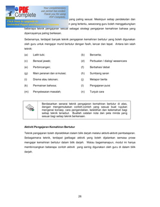 dan menentuka n teknik pengajaran yang paling sesuai. Meskipun setiap pendekatan dan
kaedah mempunyai teknik pengajaran yang tertentu, seseorang guru boleh menggabung kan
beberapa teknik pengajaran sesuai sebagai strategi pengajaran kemahiran bahasa yang
dipercayainya paling berkesan.

Sebenarnya, terdapat banyak teknik pengajaran kemahiran bertutur yang boleh digunakan
oleh guru untuk mengajar murid bertutur dengan fasih, lancar dan tepat. Antara lain ialah
teknik:

(a)       Latih tubi;                           (b)     Bercerita;

(c)       Bersoal jawab;                        (d)     Perbualan / dialog/ wawancara

(e)       Perbincangan;                         (f)     Berbahas/ debat

(g)       Main peranan dan si mulasi;           (h)     Sumbang saran

(i)       Drama atau lakonan;                   (j)     Melapor berita

(k)       Permainan bahasa;                     (l)     Pengajaran puisi

(m)       Penyelesaian masalah;                 (n)     Tunjuk cara



                  Berdasarkan senarai teknik pengajaran kemahiran bertutur di atas,
                  dengan mengemukakan contoh-contoh yang sesuai buat rujukan
                  mengenai konsep, cara pengendalian, kelebihan dan kelemahan bagi
                  setiap teknik tersebut. Buatlah catatan nota dan peta minda yang
                  sesuai bagi setiap teknik berkenaan.


Aktiviti Pengajaran Kemahiran Bertutur

Teknik pengajaran boleh dipraktikkan dalam bilik darjah melalui aktiviti-aktiviti pembelajaran.
Sebagaimana teknik, terdapat jpelbagai aktiviti yang boleh dijalankan semasa prose
mengajar kemahiran bertutur dalam bilik darjah. Walau bagaimanapun, modul ini hanya
membincangkan beberapa contoh aktiviti yang sering digunakan oleh guru di dalam bilik
darjah.




                                              26
 