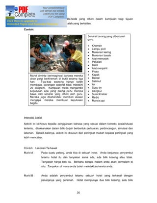 untuk berbincang dan menilai fakta-fakta yang diberi dalam kumpulan bagi tujuan
menyelesaikan sesuatu tugasan/masalah yang berkaitan.

Contoh:

                                                    Senarai barang yang diberi oleh
                                                    guru.

                                                    ·   Khemah
                                                    ·   Lampu picit
                                                    ·   Makanan kering
                                                    ·   Makanan basah
                                                    ·   Alat memasak
                                                    ·   Pakaian
                                                    ·   Baldi
                                                    ·   Alat menjahit
                                                    ·   Pisau
     Murid diminta berimaginasi bahawa mereka       ·   Kapak
     akan pergi berkhemah di bukit selama tiga      ·   Bantal
     hari.    Tiap-tiap seorang hanya boleh         ·   Selimut
     membawa barangan seberat tidak melebihi        ·   Air
     20 kilogram. Kumpulan mesti mengambil          ·   Susu tin
     keputusan apa yang paling perlu mereka         ·   Cangkul
     bawa dari senarai yang diberi oleh guru.       ·   Surat khabar
     Mereka juga dikehendaki memberi alasan         ·   Radio
     mengapa mereka membuat keputusan               ·   Mancis api
     begitu.




Interaksi Sosial

Aktiviti ini berfokus kepada penggunaan bahasa yang sesuai dalam konteks sosial/situasi
tertentu, dilaksanakan dalam bilik darjah berbentuk perbualan, perbincangan, simulasi dan
lakonan. Sebaik-baiknya, aktiviti ini disusun dari peringkat mudah kepada peringkat yang
lebih mencabar.



Contoh: Lakonan Terkawal
Murid A :      Pada suatu petang, anda tiba di sebuah hotel. Anda berjumpa penyambut
               tetamu hotel itu dan tanyakan sama ada, ada bilik kosong atau tidak.
               Tanyakan harga bilik itu. Beritahu berapa malam anda akan bermalam di
               situ. Tanyakan di mana anda boleh meletakkan kereta anda.


Murid B :      Anda adalah penyambut tetamu sebuah hotel yang terkenal dengan
               pekerjanya yang peramah.    Hotel mempunyai dua bilik kosong, satu bilik



                                           30
 