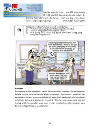 untuk seorang dan sebuah lagi untuk dua orang. Harga bilik untuk seorang
              ialah RM 10.00 dan RM 15.00 untuk bilik dua orang untuk satu malam. Di
              belakang hotel ada tempat letak kereta.      Hotel anda juga menyediakan
              sarapan pagi bagi pelanggannya.                 ( Kamaruddin Hussin : 2001)


              Teliti gambar di bawah, kemudian jawab soalan berikut:
              (a) Perihalkan situasi yang anda lihat dalam gambar tersebut;
              (b) Jelaskan mengapa fenomena ini boleh berlaku
              (c) Buat dialog yang sesuai bagi tujuan memperbaik dialog yang
                     terdapat dalam gambar ini.




Rumusan
Perhubungan antara pendekatan, kaedah dan teknik dalam pengajaran dan pembelajaran
bahasa, khasnya kemahiran bertutur adalah sangat rapat. Dalam proses pengajaran dan
pembelajaran bertutur, unsur-unsur ini bukanlah bersendirian atau terpisah sifatnya malahan
ia kelihatan berinteraksi, selaras dan menyaling.   Oleh itu, perancangan yang baik dan
lengkap untuk menggunakan unsur-unsur ini akan menghasilkan satu pengajaran yang
bermutu serta pembelajaran yang berkesan.




                                            31
 