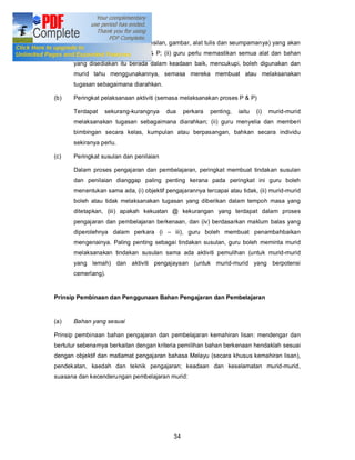 kiu, kad imbasan, bahan stensilan, gambar, alat tulis dan seumpamanya) yang akan
       digunakan dalam proses P & P; (ii) guru perlu memastikan semua alat dan bahan
       yang disediakan itu berada dalam keadaan baik, mencukupi, boleh digunakan dan
       murid tahu menggunakannya, semasa mereka membuat atau melaksanakan
       tugasan sebagaimana diarahkan.

(b)    Peringkat pelaksanaan aktiviti (semasa melaksanakan proses P & P)

       Terdapat   sekurang-kurangnya     dua     perkara   penting,   iaitu   (i)   murid-murid
       melaksanakan tugasan sebagaimana diarahkan; (ii) guru menyelia dan memberi
       bimbingan secara kelas, kumpulan atau berpasangan, bahkan secara individu
       sekiranya perlu.

(c)    Peringkat susulan dan penilaian

       Dalam proses pengajaran dan pembelajaran, peringkat membuat tindakan susulan
       dan penilaian dianggap paling penting kerana pada peringkat ini guru boleh
       menentukan sama ada, (i) objektif pengajarannya tercapai atau tidak, (ii) murid-murid
       boleh atau tidak melaksanakan tugasan yang diberikan dalam tempoh masa yang
       ditetapkan, (iii) apakah kekuatan @ kekurangan yang terdapat dalam proses
       pengajaran dan pembelajaran berkenaan, dan (iv) berdasarkan maklum balas yang
       diperolehnya dalam perkara (i         iii), guru boleh membuat penambahbaikan
       mengenainya. Paling penting sebagai tindakan susulan, guru boleh meminta murid
       melaksanakan tindakan susulan sama ada aktiviti pemulihan (untuk murid-murid
       yang lemah) dan aktiviti pengajayaan (untuk murid-murid yang berpotensi
       cemerlang).


Prinsip Pembinaan dan Penggunaan Bahan Pengajaran dan Pembelajaran



(a)    Bahan yang sesuai

Prinsip pembinaan bahan pengajaran dan pembelajaran kemahiran lisan: mendengar dan
bertutur sebenarnya berkaitan dengan kriteria pemilihan bahan berkenaan hendaklah sesuai
dengan objektif dan matlamat pengajaran bahasa Melayu (secara khusus kemahiran lisan),
pendekatan, kaedah dan teknik pengajaran; keadaan dan keselamatan murid-murid,
suasana dan kecenderungan pembelajaran murid:




                                            34
 