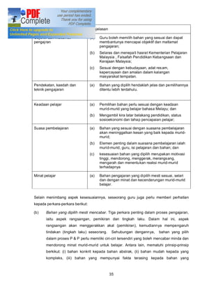 Kesesuaian dengan perkara         Penjelasan

Objektif dan matlamat             (a)   Guru boleh memilih bahan yang sesuai dan dapat
pengajran                               membantunya mencapai objektif dan matlamat
                                        pengajaran;
                                  (b)   Selaras dan menepa ti hasrat Kementerian Pelajaran
                                        Malaysia , Falsafah Pendidikan Kebangsaan dan
                                        Kerajaan Malaysia;
                                  (c)   Sesuai dengan kebudayaan, adat res am,
                                        kepercayaan dan amalan dalam kalangan
                                        masyarakat tempatan.

Pendekatan, kaedah dan            (a)   Bahan yang dipilih hendaklah jelas dan pemilihannya
teknik pengajaran                       ditentu lebih terdahulu.


Keadaan pelajar                   (a)   Pemilihan bahan perlu sesuai dengan keadaan
                                        murid-murid yang belajar bahasa Melayu; dan
                                  (b)   Mengambil kira latar belakang pendidikan, status
                                        sosioekonomi dan tahap pencapaian pelajar;

Suasa pembelajaran                (a)   Bahan yang sesuai dengan suasana pembelajaran
                                        akan meninggalkan kesan yang baik kepada murid-
                                        murid;
                                  (b)   Elemen penting dalam suasana pembelajaran ialah
                                        murid-murid, guru, isi pelajaran dan bahan; dan
                                  (c)   kesesuaian bahan yang dipilih merupakan motivasi
                                        tinggi, mendorong, menggerak, merangsang,
                                        mengarah dan menentukan reaksi murid-murid
                                        terhadapnya

Minat pelajar                     (a)   Bahan pengajaran yang dipilih mesti sesuai, selari
                                        dan dengan minat dan kecenderungan murid-murid
                                        belajar.


Selain menimbang aspek kesesuaiannya, seseorang guru juga perlu memberi perhatian
kepada perkara-perkara berikut:

(b)    Bahan yang dipilih mesti mencabar. Tiga perkara penting dalam proses pengajaran,
       iaitu aspek rangsangan, pemikiran dan tingkah laku. Dalam hal ini, aspek
       rangsangan akan menggerakkan akal (pemikiran), kemudiannya mempengaruh
       tindakan (tingkah laku) seseorang.       Sehubungan dengannya,      bahan yang pilih
       dalam proses P & P perlu memiliki ciri-ciri tersendiri yang boleh mencabar minda dan
       mendorong minat murid-murid untuk belajar. Antara lain, mematuhi prinsip-prinsip
       berkikut: (i) bahan konkrit kepada bahan abstrak, (ii) bahan mudah kepada yang
       kompleks, (iii) bahan yang mempunyai fakta terasing kepada bahan yang



                                               35
 