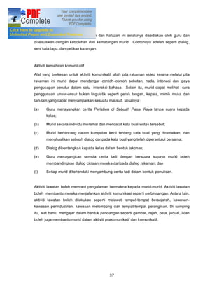 Aktiviti peniruan dan hafazan

Bahan-bahan untuk aktiviti peniruan dan hafazan ini selalunya disediakan oleh guru dan
disesuaikan dengan kebolehan dan kematangan murid. Contohnya adalah seperti dialog,
seni kata lagu, dan petikan karangan.



Aktiviti kemahiran komunikatif

Alat yang berkesan untuk aktiviti komunikatif ialah pita rakaman video kerana melalui pita
rakaman ini murid dapat mendengar contoh contoh sebutan, nada, intonasi dan gaya
pengucapan penutur dalam satu interaksi bahasa. Selain itu, murid dapat melihat cara
penggunaan unsur-unsur bukan linguistik seperti gerak tangan, kepala, mimik muka dan
lain-lain yang dapat menyampai kan sesuatu maksud. Misalnya:

(a)    Guru menayangkan cerita Peristiwa di Sebuah Pasar Raya tanpa suara kepada
       kelas;

(b)    Murid secara individu meramal dan mencatat kata bual watak tersebut;

(c)    Murid berbincang dalam kumpulan kecil tentang kata bual yang diramalkan, dan
       menghasilkan sebuah dialog daripada kata bual yang telah dipersetujui bersama;

(d)    Dialog dibentangkan kepada kelas dalam bentuk lakonan;

(e)    Guru menayangkan semula cerita tadi dengan bersuara supaya murid boleh
       membandingkan dialog ciptaan mereka daripada dialog rakaman; dan

(f)    Setiap murid dikehendaki menyambung cerita tadi dalam bentuk penulisan.


Aktiviti lawatan boleh memberi pengalaman bermakna kepada murid-murid. Aktiviti lawatan
boleh membantu mereka menjalankan aktiviti komunikasi seperti perbincangan. Antara l ain,
aktiviti lawatan boleh dilakukan seperti melawat tempat-tempat bersejarah, kawasan-
kawasan perindustrian, kawasan melombong dan tempat-tempat peranginan. Di samping
itu, alat bantu mengajar dalam bentuk pandangan seperti gambar, rajah, peta, jadual, iklan
boleh juga membantu murid dalam aktiviti prakomunikatif dan komunikatif.




                                           37
 