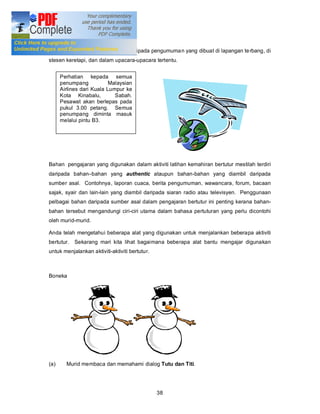 Aktiviti pengumuman lisan

Pengumuman lisan boleh dipetik daripada pengumuma n yang dibuat di lapangan te rbang, di
stesen keretapi, dan dalam upacara-upacara tertentu.


      Perhatian kepada semua
      penumpang            Malaysian
      Airlines dari Kuala Lumpur ke
      Kota Kinabalu,         Sabah.
      Pesawat akan berlepas pada
      pukul 3.00 petang. Semua
      penumpang diminta masuk
      melalui pintu B3.




Bahan pengajaran yang digunakan dalam aktiviti latihan kemahiran bertutur mestilah terdiri
daripada bahan bahan yang authentic ataupun bahan-bahan yang diambil daripada
sumber asal. Contohnya, laporan cuaca, berita pengumuman, wawancara, forum, bacaan
sajak, syair dan lain-lain yang diambil daripada siaran radio atau televisyen. Penggunaan
pelbagai bahan daripada sumber asal dalam pengajaran bertutur ini penting kerana bahan-
bahan tersebut mengandungi ciri-ciri utama dalam bahasa pertuturan yang perlu dicontohi
oleh murid-murid.

Anda telah mengetahui beberapa alat yang digunakan untuk menjalankan beberapa aktiviti
bertutur.   Sekarang mari kita lihat bagaimana beberapa alat bantu mengajar digunakan
untuk menjalankan aktiviti-aktiviti bertutur.



Boneka




(a)     Murid membaca dan memahami dialog Tutu dan Titi.




                                                38
 
