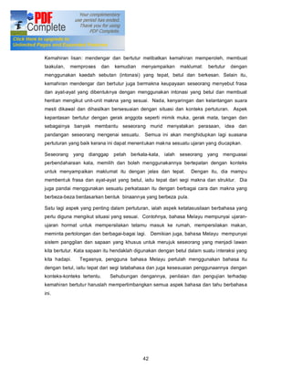Pengenalan

Kemahiran lisan: mendengar dan bertutur melibatkan kemahiran memperoleh, membuat
taakulan,   memproses    dan    kemudian   menyampaikan     maklumat:   bertutur   dengan
menggunakan kaedah sebutan (intonasi) yang tepat, betul dan berkesan. Selain itu,
kemahiran mendengar dan bertutur juga bermakna keupayaan seseorang menyebut frasa
dan ayat-ayat yang dibentuknya dengan menggunakan intonasi yang betul dan membuat
hentian mengikut unit-unit makna yang sesuai. Nada, kenyaringan dan kelantangan suara
mesti dikawal dan dihasilkan bersesuaian dengan situasi dan konteks pertuturan. Aspek
kepantasan bertutur dengan gerak anggota seperti mimik muka, gerak mata, tangan dan
sebagainya banyak membantu seseorang murid menyatakan perasaan, idea dan
pandangan seseorang mengenai sesuatu. Semua ini akan menghidupkan lagi suasana
pertuturan yang baik kerana ini dapat menentukan makna sesuatu ujaran yang diucapkan.

Seseorang      yang dianggap    petah berkata-kata, ialah seseorang yang menguasai
perbendaharaan kata, memilih dan boleh menggunakannya bertepatan dengan konteks
untuk menyampaikan maklumat itu dengan jelas dan tepat.          Dengan itu, dia mampu
membent uk frasa dan ayat-ayat yang betul, iaitu tepat dari segi makna dan struktur. Dia
juga pandai menggunakan sesuatu perkataaan itu dengan berbagai cara dan makna yang
berbeza-beza berdasarkan bentuk binaannya yang berbeza pula.

Satu lagi aspek yang penting dalam pertuturan, ialah aspek ketatasusilaan berbahasa yang
perlu diguna mengikut situasi yang sesuai. Contohnya, bahasa Melayu mempunyai ujaran-
ujaran hormat untuk mempersilakan tetamu masuk ke rumah, mempersilakan makan,
meminta pertolongan dan berbagai-bagai lagi. Demikian juga, bahasa Melayu mempunyai
sistem panggilan dan sapaan yang khusus untuk merujuk seseorang yang menjadi lawan
kita bertutur. Kata sapaan itu hendaklah digunakan dengan betul dalam suatu interaksi yang
kita hadapi.     Tegasnya, pengguna bahasa Melayu perlulah menggunakan bahasa itu
dengan betul, iaitu tepat dari segi tatabahasa dan juga kesesuaian penggunaannya dengan
konteks-konteks tertentu.      Sehubungan dengannya, penilaian dan pengujian terhadap
kemahiran bertutur haruslah mempertimbangkan semua aspek bahasa dan tahu berbahasa
ini.




                                            42
 