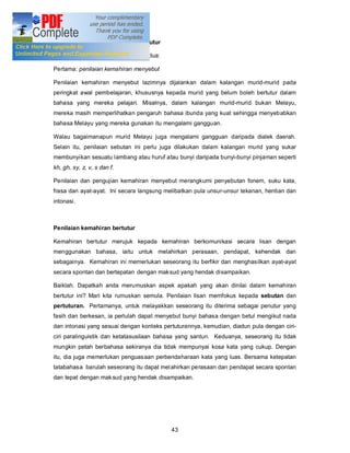 Bahagian-bahagian Penilaian Bertutur

Penilaian bertutur terbahagi kepada dua:

Pertama: penilaian kemahiran menyebut

Penilaian kemahiran menyebut lazimnya dijalankan dalam kalangan murid-murid pada
peringkat awal pembelajaran, khususnya kepada murid yang belum boleh bertutur dalam
bahasa yang mereka pelajari. Misalnya, dalam kalangan murid-murid bukan Melayu,
mereka masih memperlihatkan pengaruh bahasa ibunda yang kuat sehingga menyebabkan
bahasa Melayu yang mereka gunakan itu mengalami gangguan.

Walau bagaimanapun murid Melayu juga mengalami gangguan daripada dialek daerah.
Selain itu, penilaian sebutan ini perlu juga dilakukan dalam kalangan murid yang sukar
membunyikan sesuatu lambang atau huruf atau bunyi daripada bunyi-bunyi pinjaman seperti
kh, gh, sy, z, v, s dan f.

Penilaian dan pengujian kemahiran menyebut merangkumi penyebutan fonem, suku kata,
frasa dan ayat-ayat. Ini secara langsung melibatkan pula unsur-unsur tekanan, hentian dan
intonasi.



Penilaian kemahiran bertutur

Kemahiran bertutur merujuk kepada kemahiran berkomunikasi secara lisan dengan
menggunakan bahasa, iaitu untuk melahirkan perasaan, pendapat, kehendak dan
sebagainya. Kemahiran ini memerlukan seseorang itu berfikir dan menghasilkan ayat-ayat
secara spontan dan bertepatan dengan maksud yang hendak disampaikan.

Baiklah. Dapatkah anda merumuskan aspek apakah yang akan dinilai dalam kemahiran
bertutur ini? Mari kita rumuskan semula. Penilaian lisan memfokus kepada sebutan dan
pertuturan. Pertamanya, untuk melayakkan seseorang itu diterima sebagai penutur yang
fasih dan berkesan, ia perlulah dapat menyebut bunyi bahasa dengan betul mengikut nada
dan intonasi yang sesuai dengan konteks pertuturannya, kemudian, diadun pula dengan ciri-
ciri paralinguistik dan ketatasusilaan bahasa yang santun. Keduanya, seseorang itu tidak
mungkin petah berbahasa sekiranya dia tidak mempunyai kosa kata yang cukup. Dengan
itu, dia juga memerlukan penguasaan perbendaharaan kata yang luas. Bersama ketepatan
tatabahasa barulah seseorang itu dapat mel ahirkan perasaan dan pendapat secara spontan
dan tepat dengan mak sud yang hendak disampaikan.




                                           43
 