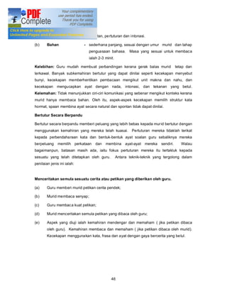 Membaca Kuat

(a)     Aspek yang diuji     - sebutan, pe rtuturan dan intonasi.

(b)     Bahan                - sederhana panjang, sesuai dengan umur murid dan tahap
                               penguasaan bahasa.        Masa yang sesuai untuk membaca
                               ialah 2-3 minit.

Kelebihan: Guru mudah membuat perbandingan kerana gerak balas murid                  tetap dan
terkawal. Banyak subkemahiran bertutur yang dapat dinilai seperti kecekapan menyebut
bunyi, kecekapan memberhentikan pembacaan mengikut unit makna dan nahu, dan
kecekapan     mengucapkan ayat dengan nada, intonasi, dan tekanan yang betul.
Kelemahan: Tidak menunjukkan ciri-ciri komunikasi yang sebenar mengikut konteks kerana
murid hanya membaca bahan. Oleh itu, aspek-aspek kecekapan memilih struktur kata
hormat, spaan membina ayat secara natural dan spontan tidak dapat dinilai.

Bertutur Secara Berpandu

Bertutur secara berpandu memberi peluang yang lebih bebas kepada mur id bertutur dengan
menggunakan kemahiran yang mereka telah kuasai. Pertuturan mereka tidaklah terikat
kepada perbendaha raan kata dan bentuk-bentuk ayat soalan guru sebaliknya mereka
berpeluang     memilih perkataan   dan   membina ayat-ayat mereka         sendiri.      Walau
bagaimanpun, batasan masih ada, iaitu fokus pertuturan mereka itu tertakluk kepada
sesuatu yang telah ditetapkan oleh guru.          Antara teknik-teknik yang tergolong dalam
penilaian jenis ini ialah:


Menceritakan semula sesuatu cerita atau petikan yang diberikan oleh guru.

(a)     Guru memberi murid petikan cerita pendek;

(b)     Murid membaca senyap;

(c)     Guru membaca kuat petikan;

(d)     Murid menceritakan semula petikan yang dibaca oleh guru;

(e)     Aspek yang diuji ialah kemahiran mendengar dan memaham ( jika petikan dibaca
        oleh guru). Kemahiran membaca dan memaham ( jika petikan dibaca oleh murid).
        Kecekapan menggunakan kata, frasa dan ayat dengan gaya bercerita yang be tul.




                                             46
 